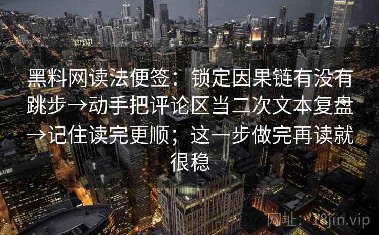 黑料网读法便签:锁定因果链有没有跳步→动手把评论区当二次文本复盘→记住读完更顺;这一步做完再读就很稳 第2张 黑料网读法便签:锁定因果链有没有跳步→动手把评论区当二次文本复盘→记住读完更顺;这一步做完再读就很稳 第2张